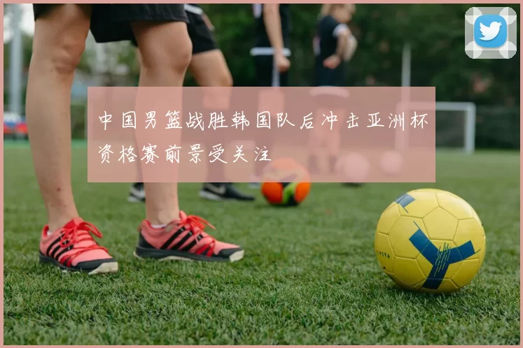 中国男篮战胜韩国队后冲击亚洲杯资格赛前景受关注