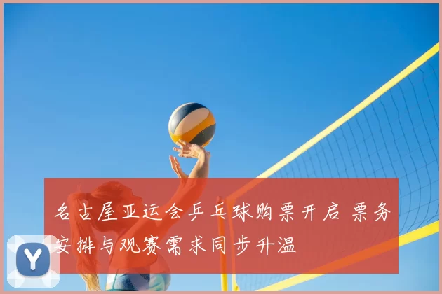 名古屋亚运会乒乓球购票开启 票务安排与观赛需求同步升温