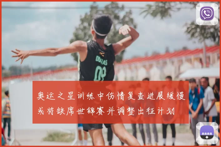 奥运之星训练中伤情复查进展缓慢或将缺席世锦赛并调整出征计划