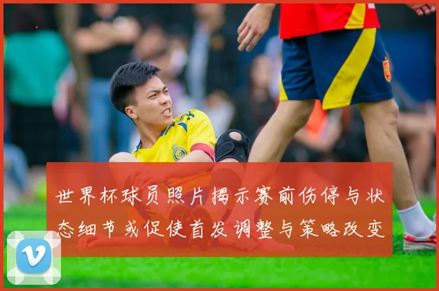 世界杯球员照片揭示赛前伤停与状态细节或促使首发调整与策略改变