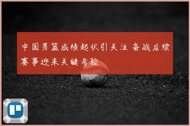 中国男篮成绩起伏引关注 备战后续赛事迎来关键考验