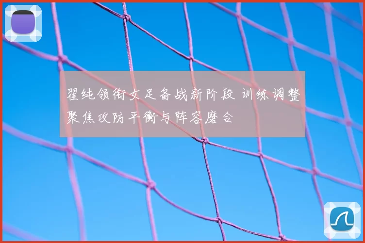 翟纯领衔女足备战新阶段 训练调整聚焦攻防平衡与阵容磨合