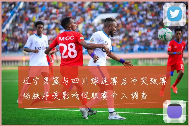 辽宁男篮与四川球迷赛后冲突致赛场秩序受影响促联赛介入调查