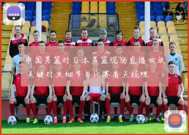 中国男篮对日本男篮现场直播回放 关键对决细节与比赛看点梳理