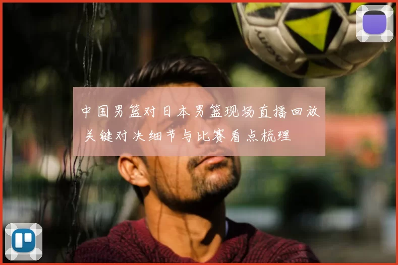 中国男篮对日本男篮现场直播回放 关键对决细节与比赛看点梳理