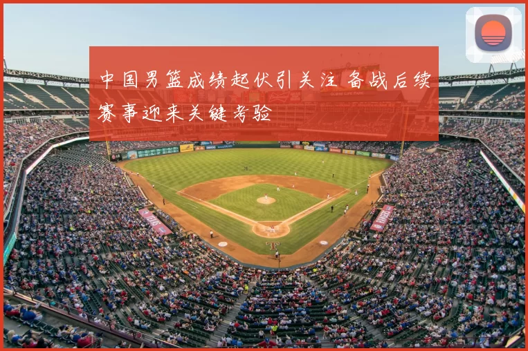 中国男篮成绩起伏引关注 备战后续赛事迎来关键考验