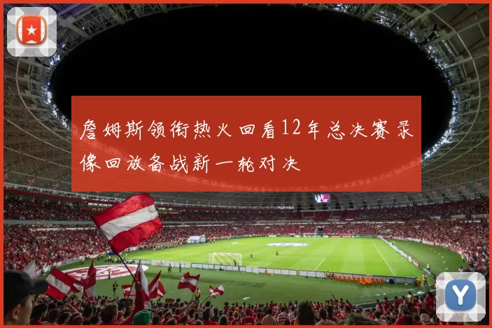 詹姆斯领衔热火回看12年总决赛录像回放备战新一轮对决