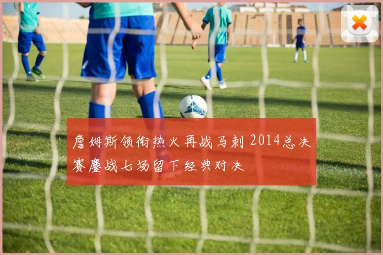 詹姆斯领衔热火再战马刺 2014总决赛鏖战七场留下经典对决