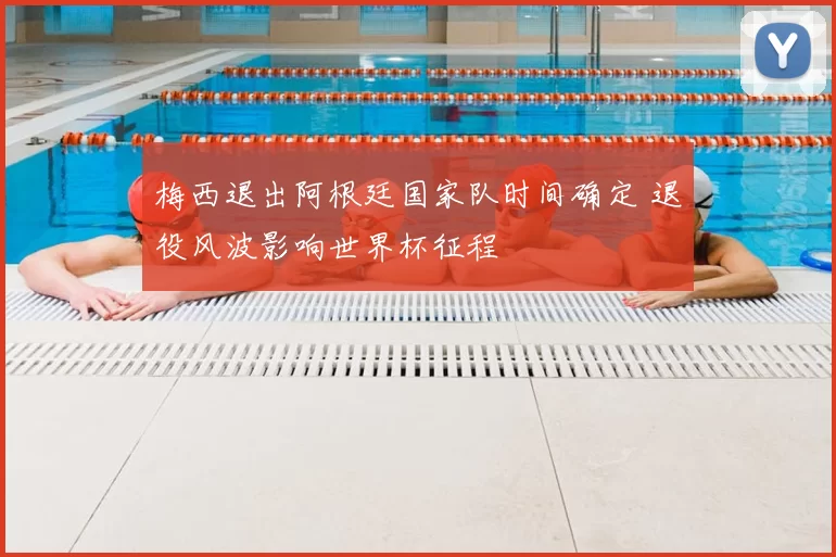 梅西退出阿根廷国家队时间确定 退役风波影响世界杯征程