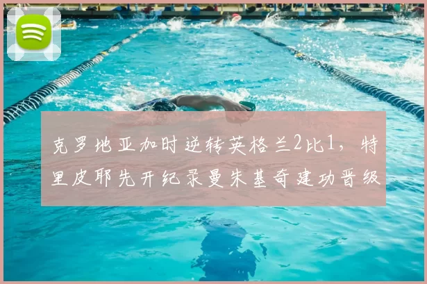 克罗地亚加时逆转英格兰2比1，特里皮耶先开纪录曼朱基奇建功晋级决赛