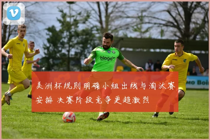 美洲杯规则明确小组出线与淘汰赛安排 决赛阶段竞争更趋激烈