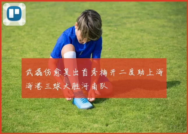 武磊伤愈复出首秀梅开二度助上海海港三球大胜河南队