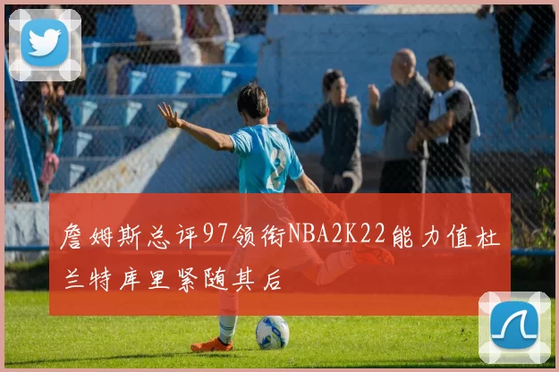 詹姆斯总评97领衔NBA2K22能力值杜兰特库里紧随其后