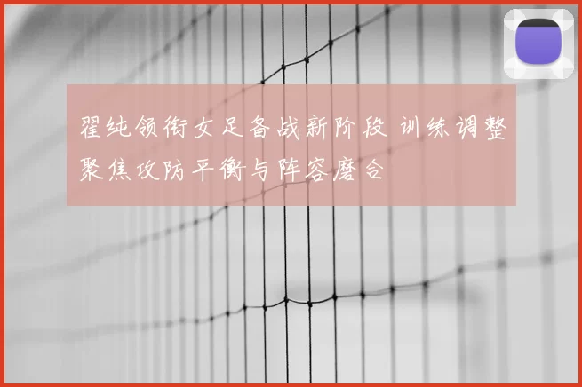 翟纯领衔女足备战新阶段 训练调整聚焦攻防平衡与阵容磨合