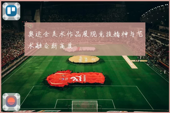 奥运会美术作品展现竞技精神与艺术融合新高度