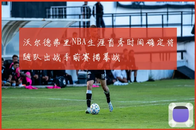 沃尔德弗里NBA生涯首秀时间确定将随队出战季前赛揭幕战