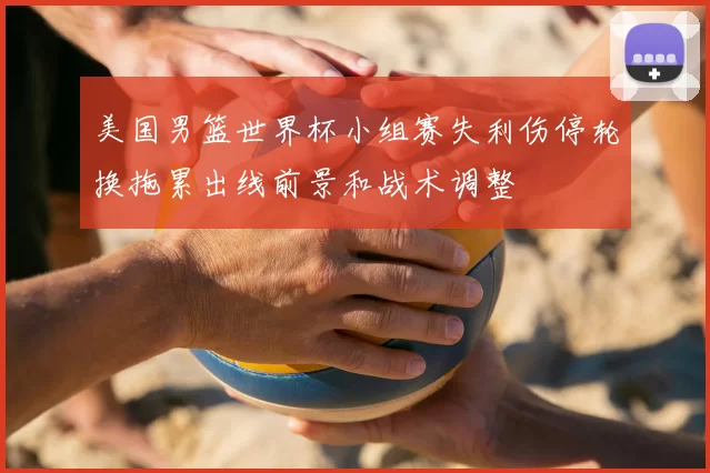美国男篮世界杯小组赛失利伤停轮换拖累出线前景和战术调整