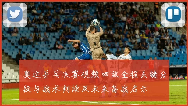 奥运乒乓决赛视频回放全程关键分段与战术判读及未来备战启示