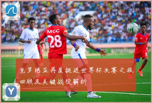 克罗地亚再度挺进世界杯决赛之旅回顾及关键战役解析