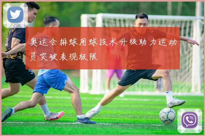 奥运会排球用球技术升级助力运动员突破表现极限