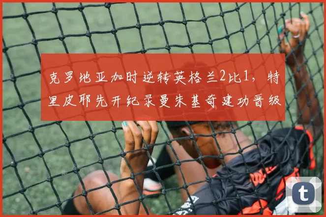 克罗地亚加时逆转英格兰2比1，特里皮耶先开纪录曼朱基奇建功晋级决赛