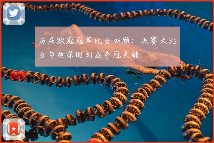 历届欧冠冠军比分回顾：决赛大比分与绝杀时刻成夺冠关键