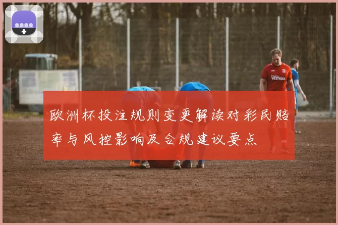 欧洲杯投注规则变更解读对彩民赔率与风控影响及合规建议要点