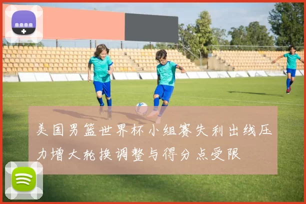 美国男篮世界杯小组赛失利出线压力增大轮换调整与得分点受限