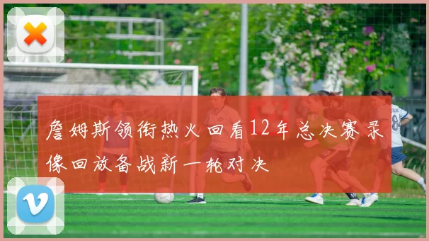 詹姆斯领衔热火回看12年总决赛录像回放备战新一轮对决