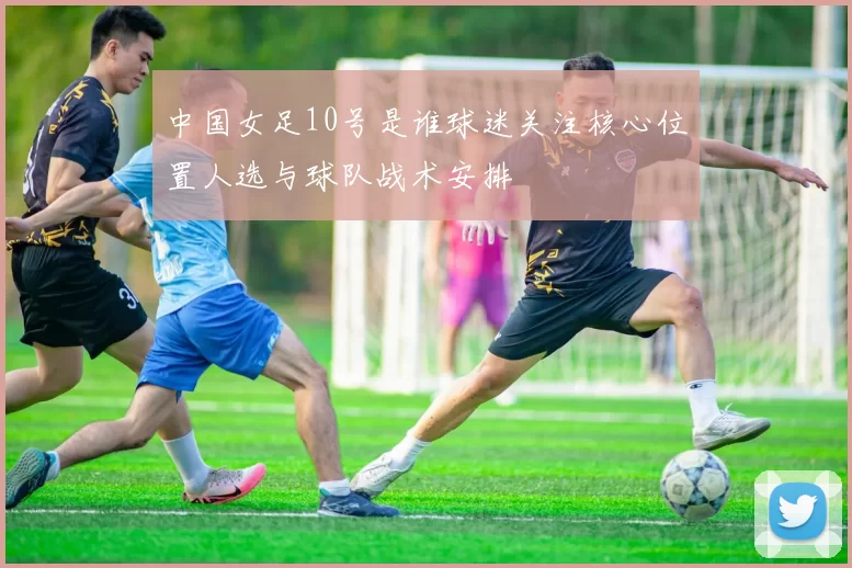 中国女足10号是谁球迷关注核心位置人选与球队战术安排