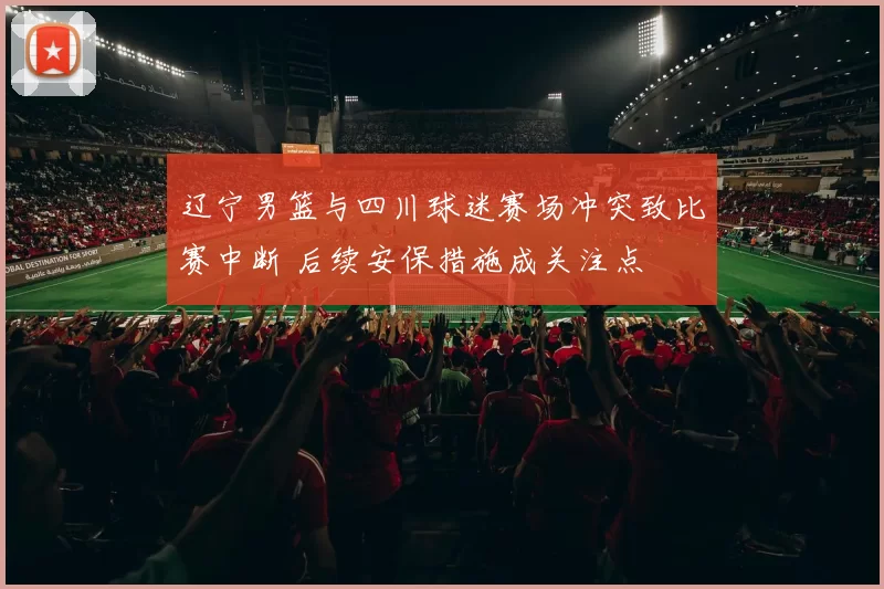 辽宁男篮与四川球迷赛场冲突致比赛中断 后续安保措施成关注点