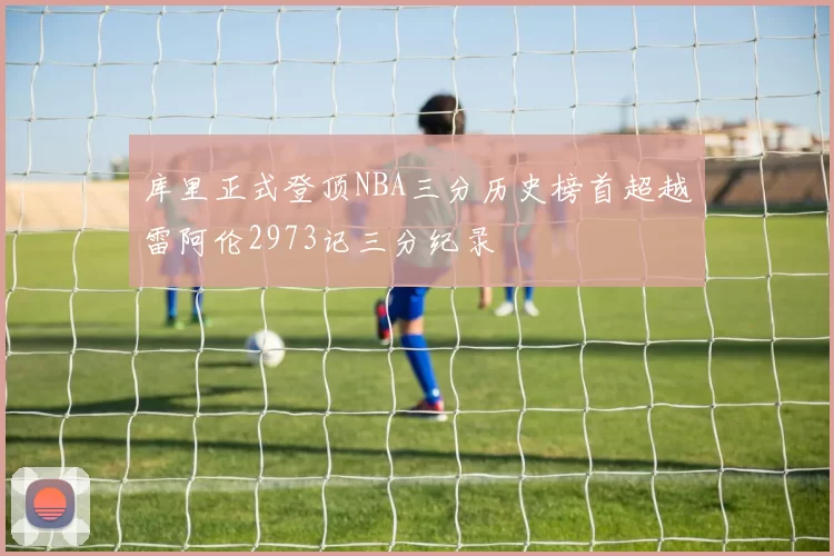 库里正式登顶NBA三分历史榜首超越雷阿伦2973记三分纪录