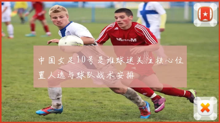 中国女足10号是谁球迷关注核心位置人选与球队战术安排