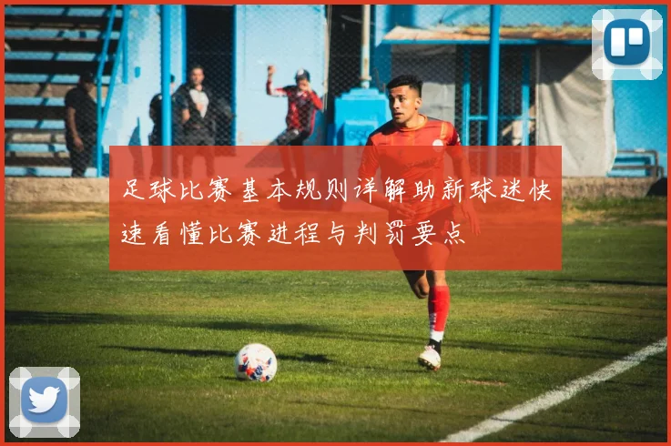 足球比赛基本规则详解助新球迷快速看懂比赛进程与判罚要点