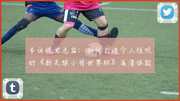 专访视觉总监:如何打造令人惊叹的《新足球小将世界杯》高清体验