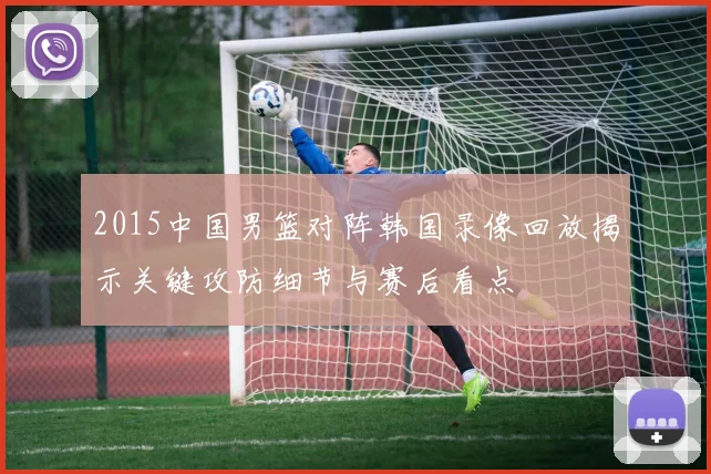 2015中国男篮对阵韩国录像回放揭示关键攻防细节与赛后看点