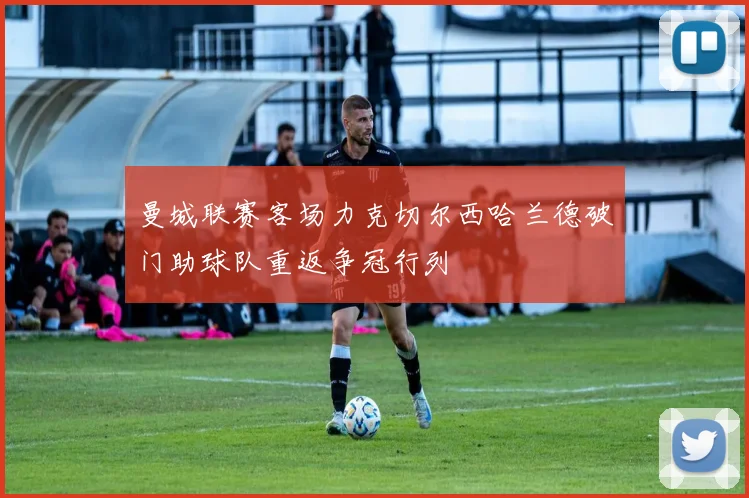 曼城联赛客场力克切尔西哈兰德破门助球队重返争冠行列