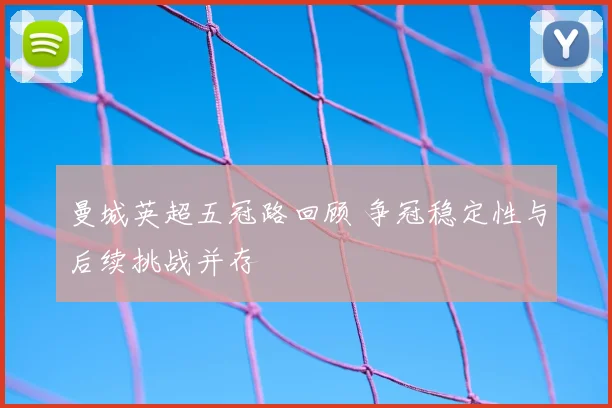 曼城英超五冠路回顾 争冠稳定性与后续挑战并存