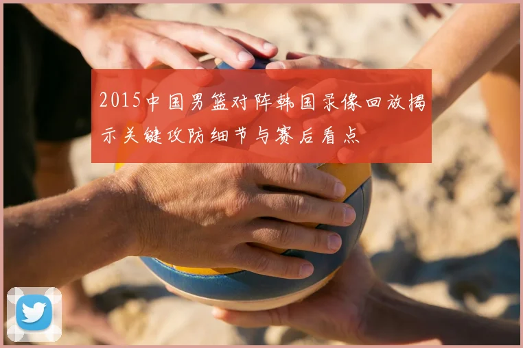2015中国男篮对阵韩国录像回放揭示关键攻防细节与赛后看点
