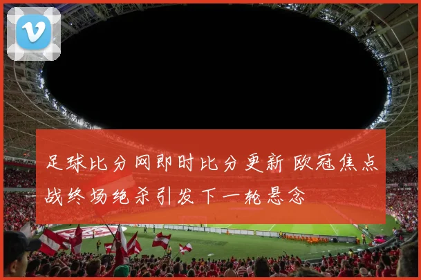 足球比分网即时比分更新 欧冠焦点战终场绝杀引发下一轮悬念