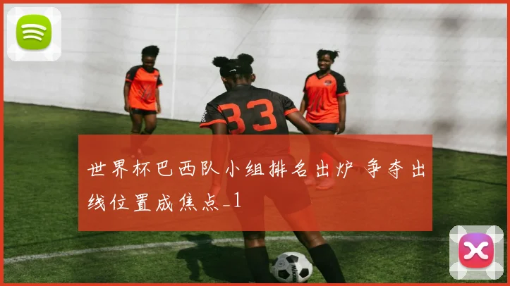 世界杯巴西队小组排名出炉 争夺出线位置成焦点_1