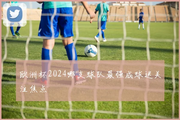 欧洲杯2024哪支球队最强成球迷关注焦点