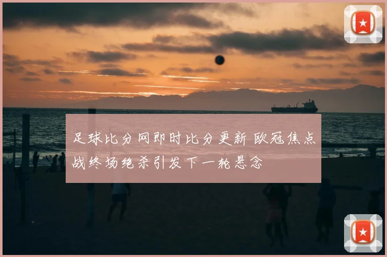 足球比分网即时比分更新 欧冠焦点战终场绝杀引发下一轮悬念