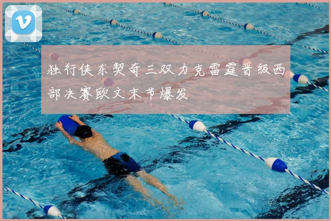 独行侠东契奇三双力克雷霆晋级西部决赛欧文末节爆发