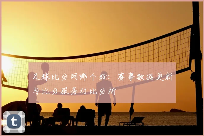 足球比分网哪个好：赛事数据更新与比分服务对比分析